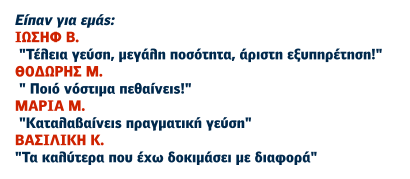 Είπαν για εμάς: ΙΩΣΗΦ Β.  "Τέλεια γεύση, μεγάλη ποσότητα, άριστη εξυπηρέτηση!" ΘΟΔΩΡΗΣ Μ.  " Ποιό νόστιμα πεθαίνεις!" ΜΑΡΙΑ Μ.  "Καταλαβαίνεις πραγματική γεύση" ΒΑΣΙΛΙΚΗ Κ. "Τα καλύτερα που έχω δοκιμάσει με διαφορά"